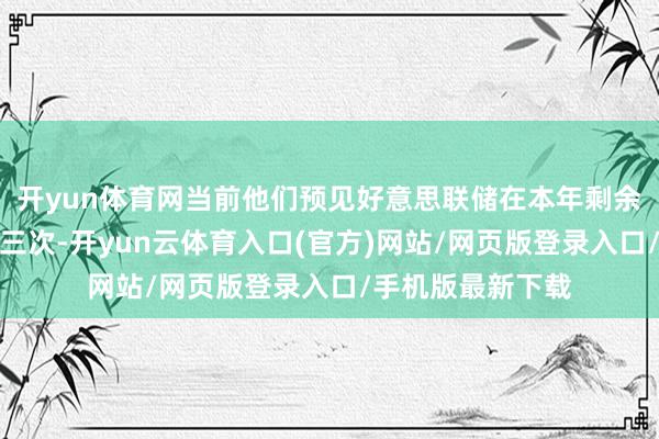 开yun体育网当前他们预见好意思联储在本年剩余时代内将降息近三次-开yun云体育入口(官方)网站/网页版登录入口/手机版最新下载