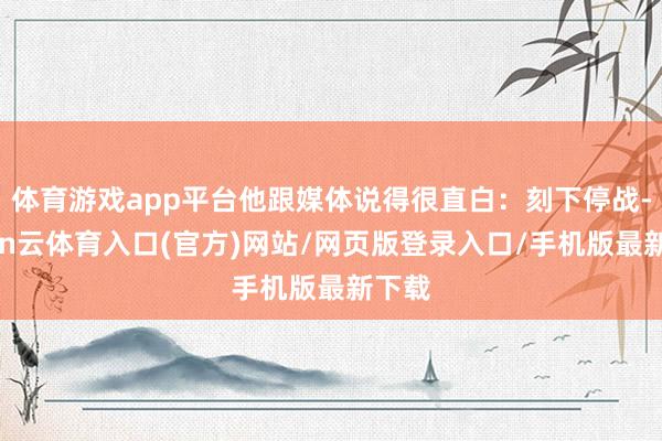 体育游戏app平台他跟媒体说得很直白：刻下停战-开yun云体育入口(官方)网站/网页版登录入口/手机版最新下载