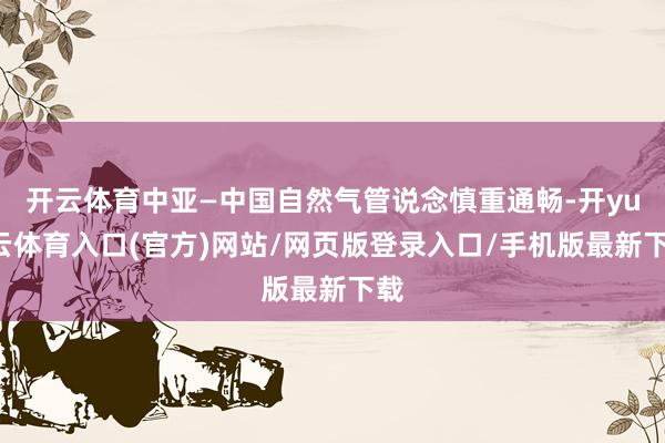 开云体育中亚—中国自然气管说念慎重通畅-开yun云体育入口(官方)网站/网页版登录入口/手机版最新下载