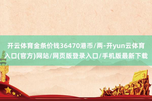 开云体育金条价钱36470港币/两-开yun云体育入口(官方)网站/网页版登录入口/手机版最新下载