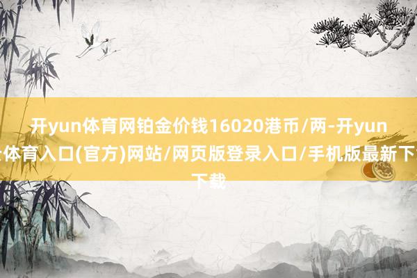 开yun体育网铂金价钱16020港币/两-开yun云体育入口(官方)网站/网页版登录入口/手机版最新下载